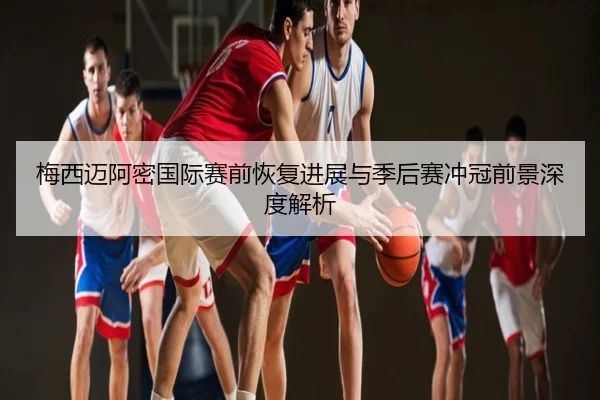 梅西迈阿密国际赛前恢复进展与季后赛冲冠前景深度解析