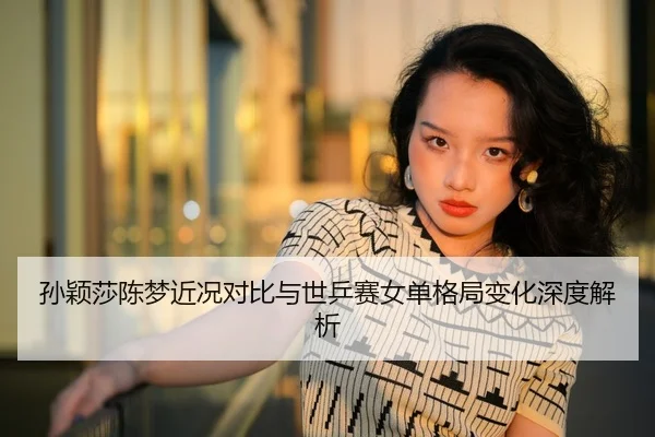 孙颖莎陈梦近况对比与世乒赛女单格局变化深度解析