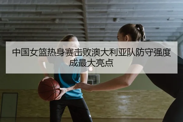 中国女篮热身赛击败澳大利亚队防守强度成最大亮点