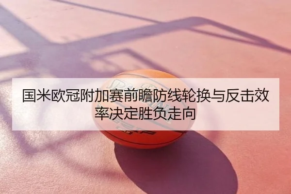 国米欧冠附加赛前瞻防线轮换与反击效率决定胜负走向