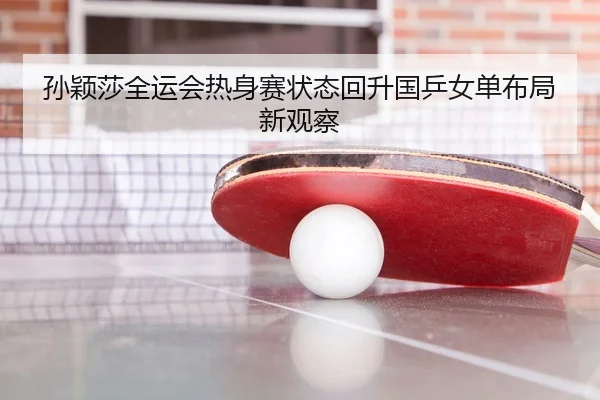 孙颖莎全运会热身赛状态回升国乒女单布局新观察