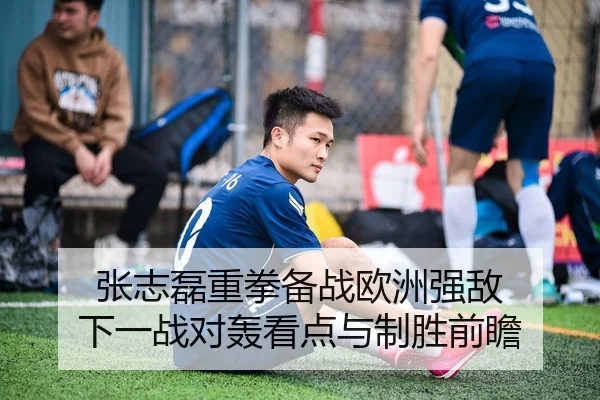 张志磊重拳备战欧洲强敌 下一战对轰看点与制胜前瞻