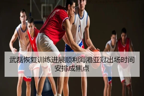 武磊恢复训练进展顺利海港亚冠出场时间安排成焦点