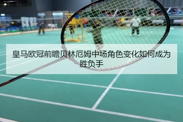 皇马欧冠前瞻贝林厄姆中场角色变化如何成为胜负手